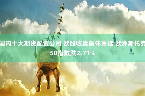 国内十大期货配资公司 欧股收盘集体重挫 欧洲斯托克50指数跌2.71%