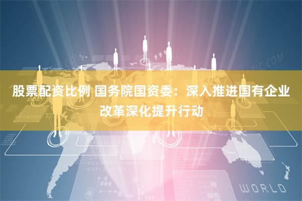 股票配资比例 国务院国资委：深入推进国有企业改革深化提升行动