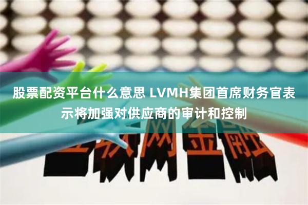 股票配资平台什么意思 LVMH集团首席财务官表示将加强对供应商的审计和控制