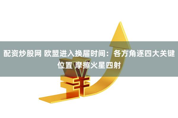 配资炒股网 欧盟进入换届时间：各方角逐四大关键位置 摩擦火星四射