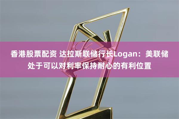 香港股票配资 达拉斯联储行长Logan：美联储处于可以对利率保持耐心的有利位置