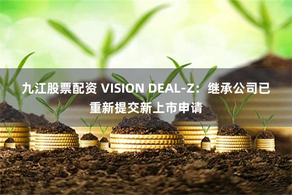 九江股票配资 VISION DEAL-Z：继承公司已重新提交新上市申请