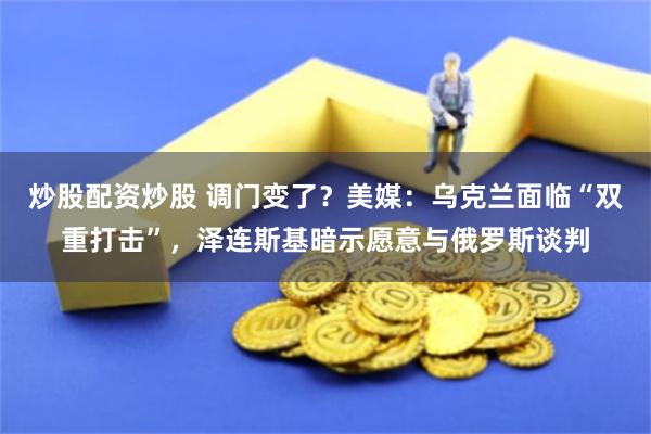 炒股配资炒股 调门变了？美媒：乌克兰面临“双重打击”，泽连斯基暗示愿意与俄罗斯谈判