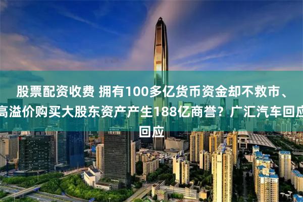 股票配资收费 拥有100多亿货币资金却不救市、高溢价购买大股东资产产生188亿商誉？广汇汽车回应