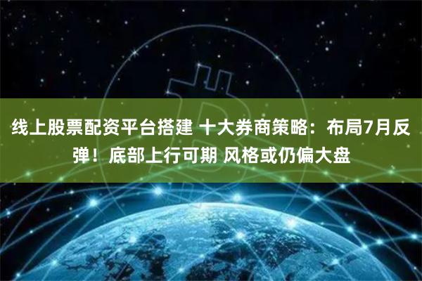 线上股票配资平台搭建 十大券商策略：布局7月反弹！底部上行可期 风格或仍偏大盘