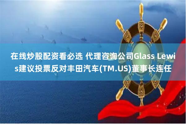 在线炒股配资看必选 代理咨询公司Glass Lewis建议投票反对丰田汽车(TM.US)董事长连任