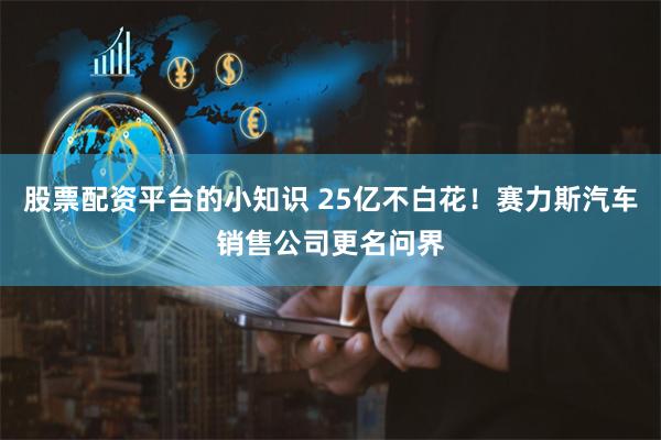 股票配资平台的小知识 25亿不白花！赛力斯汽车销售公司更名问界