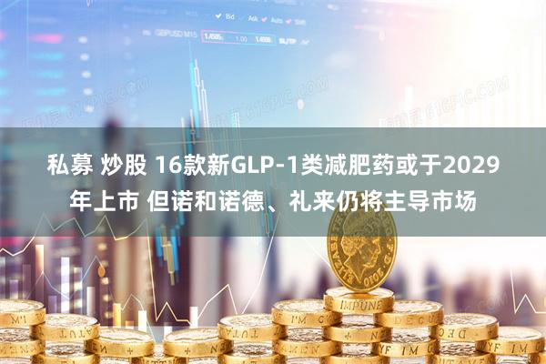 私募 炒股 16款新GLP-1类减肥药或于2029年上市 但诺和诺德、礼来仍将主导市场