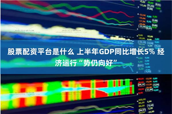 股票配资平台是什么 上半年GDP同比增长5% 经济运行“势仍向好”