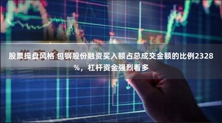 股票操盘风格 包钢股份融资买入额占总成交金额的比例2328%，杠杆资金强烈看多