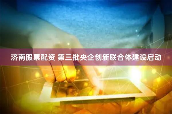 济南股票配资 第三批央企创新联合体建设启动