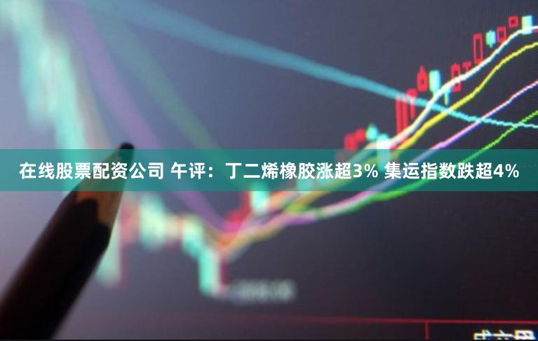 在线股票配资公司 午评：丁二烯橡胶涨超3% 集运指数跌超4%