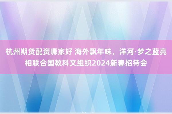 杭州期货配资哪家好 海外飘年味，洋河·梦之蓝亮相联合国教科文组织2024新春招待会