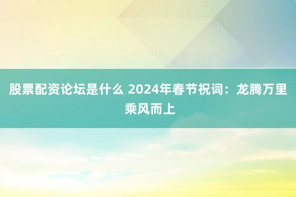 股票配资论坛是什么 2024年春节祝词：龙腾万里 乘风而上