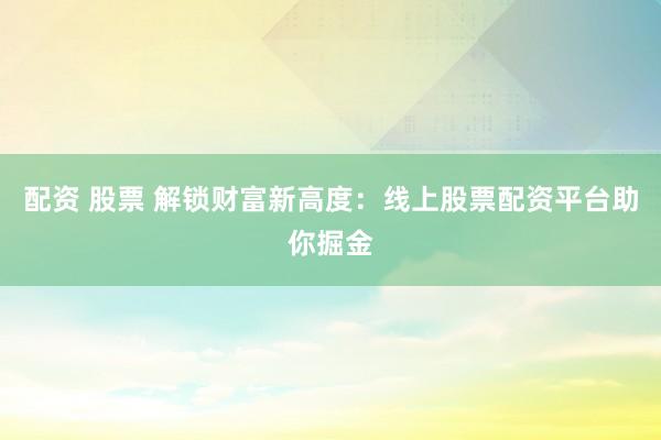 配资 股票 解锁财富新高度：线上股票配资平台助你掘金