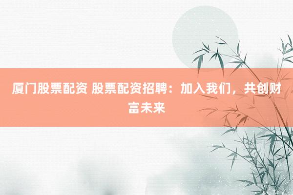 厦门股票配资 股票配资招聘：加入我们，共创财富未来