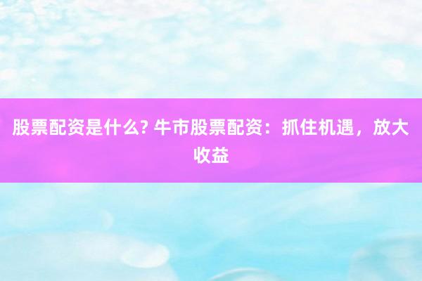 股票配资是什么? 牛市股票配资：抓住机遇，放大收益