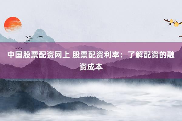 中国股票配资网上 股票配资利率：了解配资的融资成本