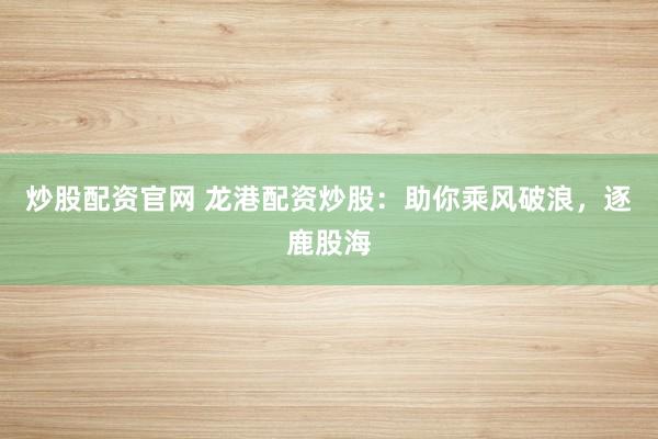 炒股配资官网 龙港配资炒股：助你乘风破浪，逐鹿股海