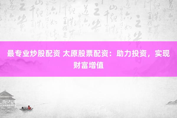 最专业炒股配资 太原股票配资：助力投资，实现财富增值
