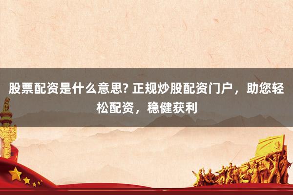 股票配资是什么意思? 正规炒股配资门户，助您轻松配资，稳健获利