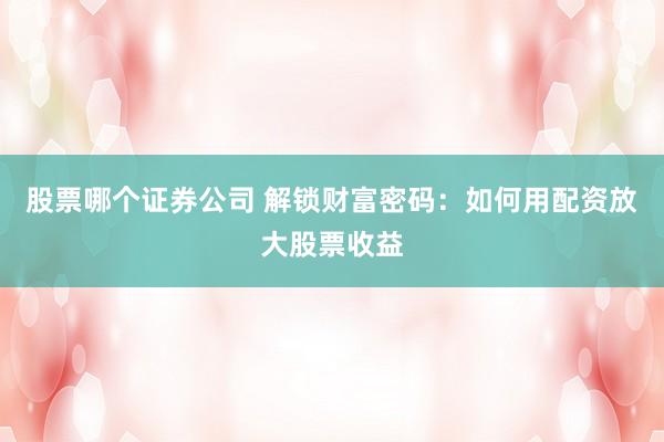 股票哪个证券公司 解锁财富密码：如何用配资放大股票收益