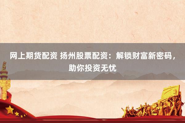 网上期货配资 扬州股票配资：解锁财富新密码，助你投资无忧