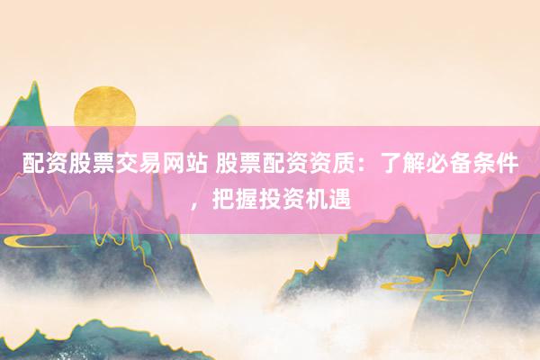 配资股票交易网站 股票配资资质：了解必备条件，把握投资机遇