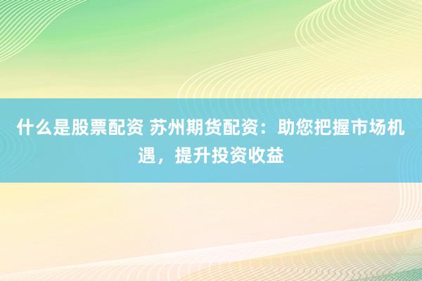 什么是股票配资 苏州期货配资：助您把握市场机遇，提升投资收益