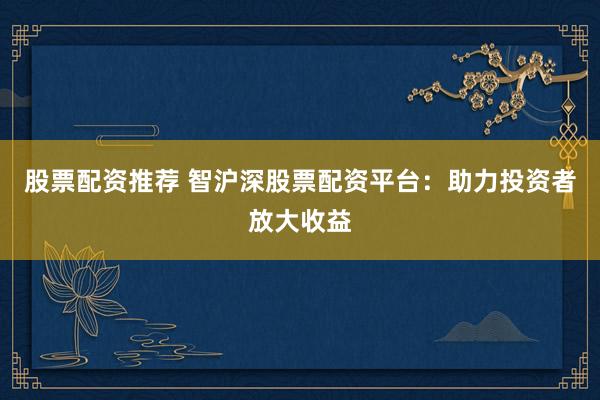 股票配资推荐 智沪深股票配资平台：助力投资者放大收益