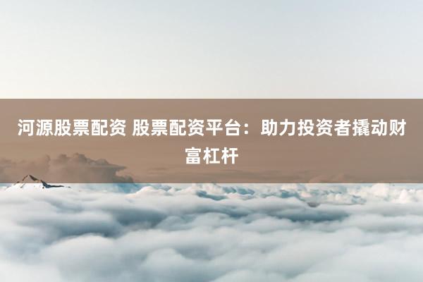 河源股票配资 股票配资平台：助力投资者撬动财富杠杆