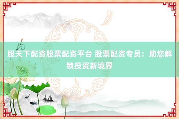 股天下配资股票配资平台 股票配资专员：助您解锁投资新境界