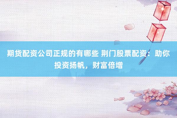 期货配资公司正规的有哪些 荆门股票配资：助你投资扬帆，财富倍增
