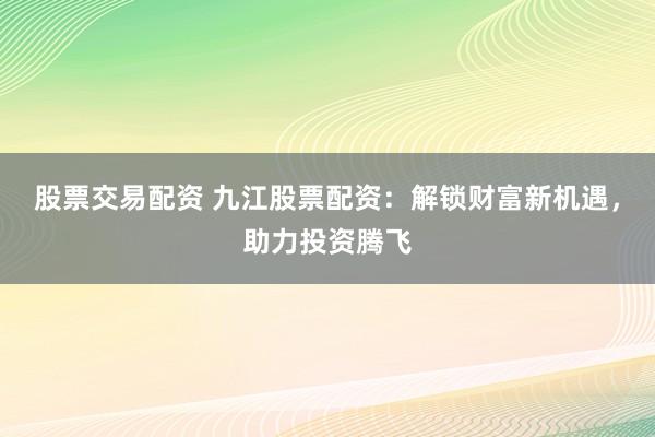 股票交易配资 九江股票配资：解锁财富新机遇，助力投资腾飞