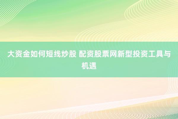 大资金如何短线炒股 配资股票网新型投资工具与机遇