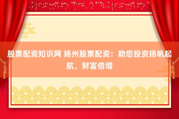 股票配资知识网 扬州股票配资：助您投资扬帆起航，财富倍增