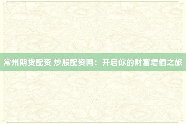 常州期货配资 炒股配资网：开启你的财富增值之旅