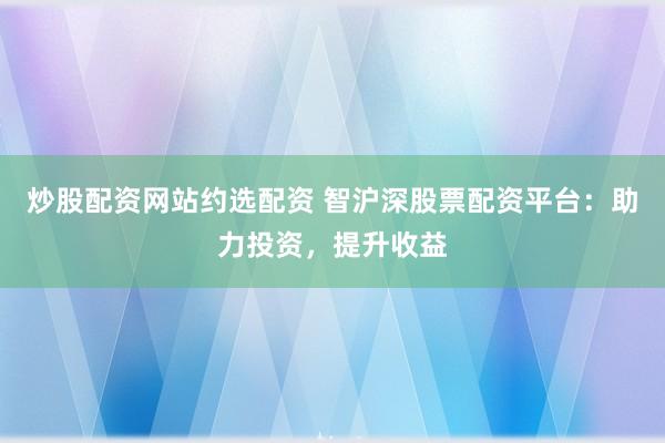 炒股配资网站约选配资 智沪深股票配资平台：助力投资，提升收益