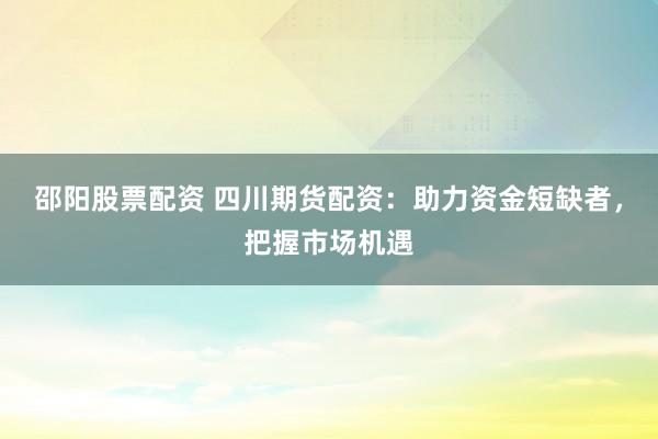 邵阳股票配资 四川期货配资：助力资金短缺者，把握市场机遇