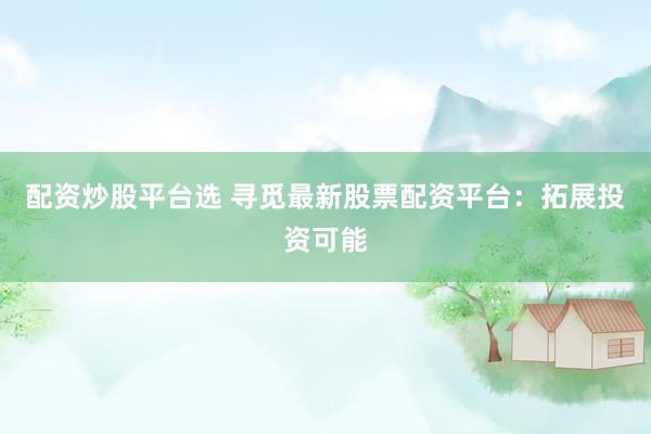配资炒股平台选 寻觅最新股票配资平台：拓展投资可能