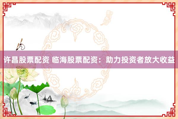 许昌股票配资 临海股票配资：助力投资者放大收益