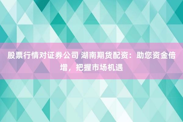股票行情对证券公司 湖南期货配资：助您资金倍增，把握市场机遇
