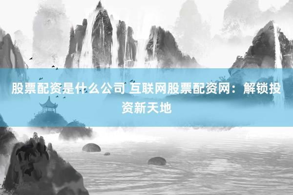 股票配资是什么公司 互联网股票配资网：解锁投资新天地