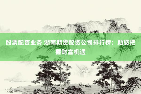 股票配资业务 湖南期货配资公司排行榜：助您把握财富机遇