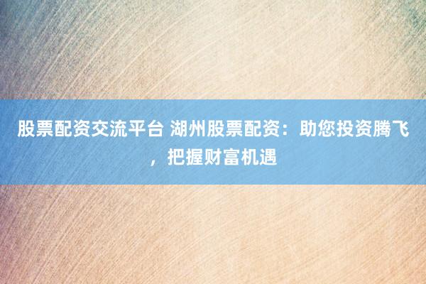 股票配资交流平台 湖州股票配资：助您投资腾飞，把握财富机遇