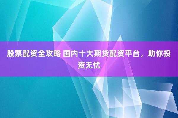 股票配资全攻略 国内十大期货配资平台，助你投资无忧