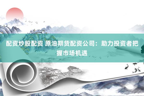 配资炒股配资 原油期货配资公司：助力投资者把握市场机遇