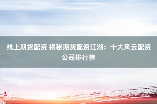线上期货配资 揭秘期货配资江湖：十大风云配资公司排行榜