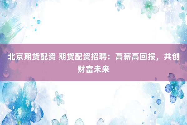 北京期货配资 期货配资招聘：高薪高回报，共创财富未来